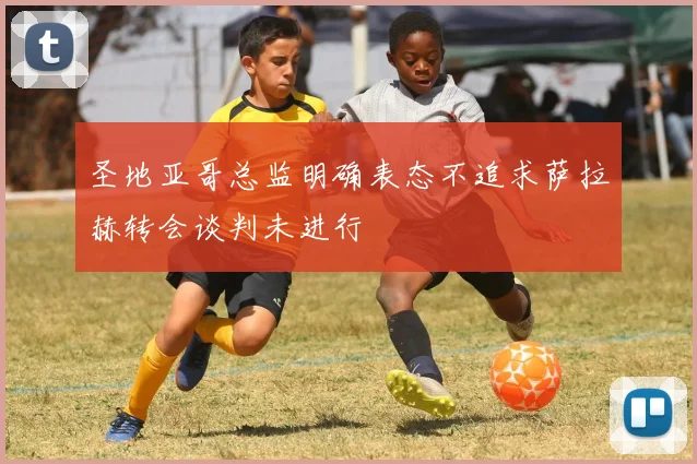 圣地亚哥总监明确表态不追求萨拉赫转会谈判未进行