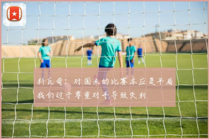 科瓦奇：对国米的比赛本应是平局我们过于尊重对手导致失利