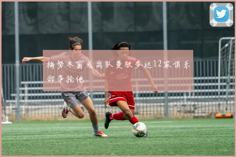 梅努冬窗或离队曼联多达12家俱乐部争抢他