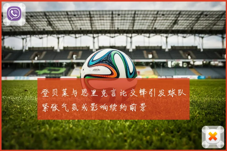 登贝莱与恩里克言论交锋引发球队紧张气氛或影响续约前景