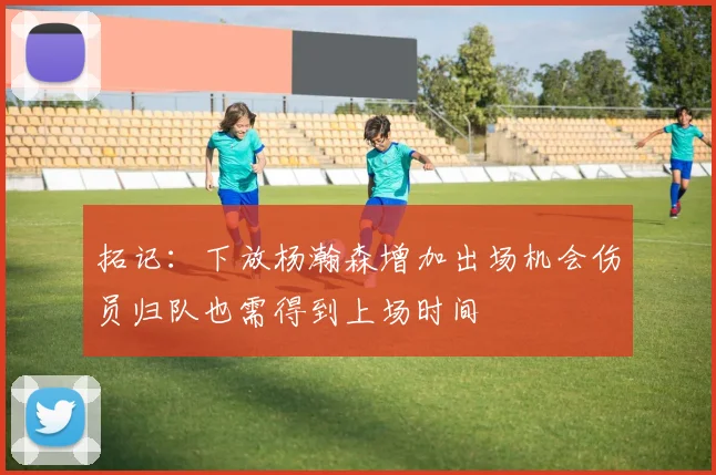 拓记：下放杨瀚森增加出场机会伤员归队也需得到上场时间