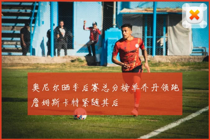 奥尼尔晒季后赛总分榜单乔丹领跑詹姆斯卡特紧随其后