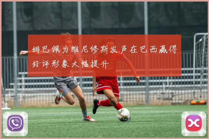 姆巴佩为维尼修斯发声在巴西赢得好评形象大幅提升