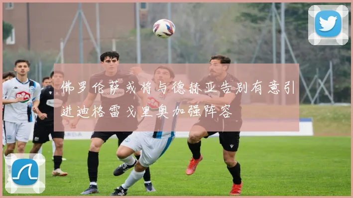 佛罗伦萨或将与德赫亚告别有意引进迪格雷戈里奥加强阵容