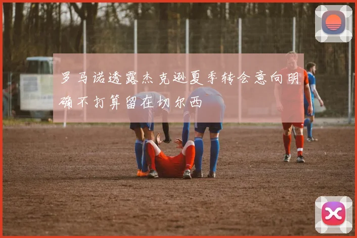 罗马诺透露杰克逊夏季转会意向明确不打算留在切尔西