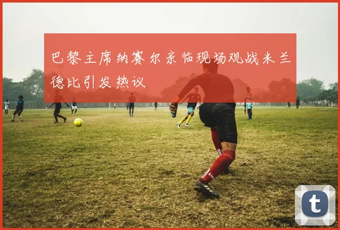 巴黎主席纳赛尔亲临现场观战米兰德比引发热议