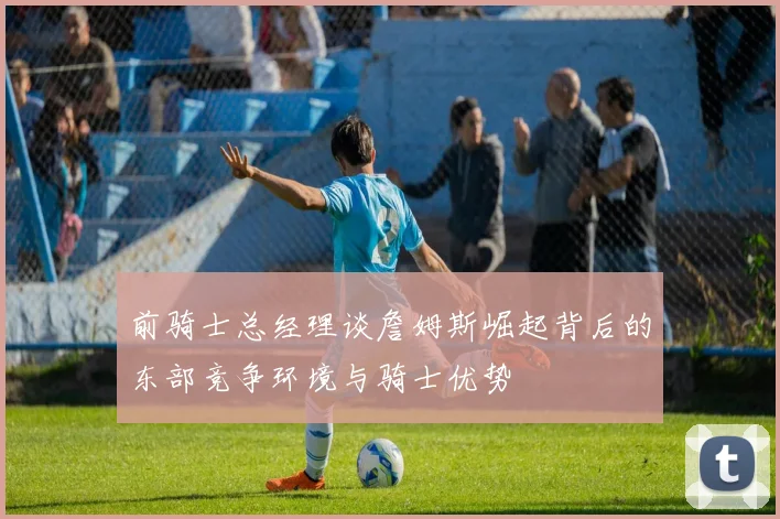 前骑士总经理谈詹姆斯崛起背后的东部竞争环境与骑士优势