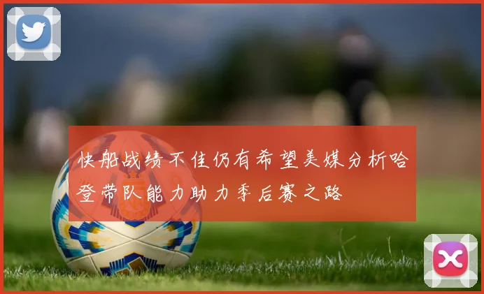 快船战绩不佳仍有希望美媒分析哈登带队能力助力季后赛之路