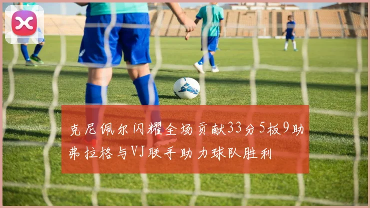 克尼佩尔闪耀全场贡献33分5板9助弗拉格与VJ联手助力球队胜利