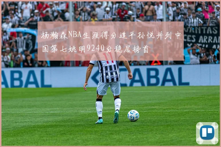 杨瀚森NBA生涯得分追平孙悦并列中国第七姚明9240分稳居榜首