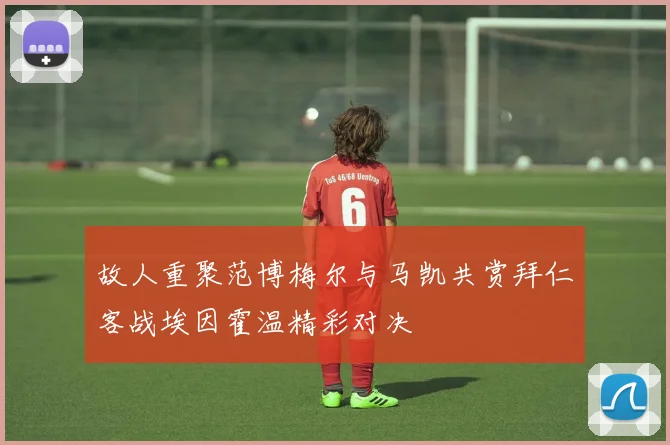 故人重聚范博梅尔与马凯共赏拜仁客战埃因霍温精彩对决