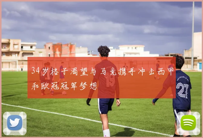34岁格子渴望与马竞携手冲击西甲和欧冠冠军梦想