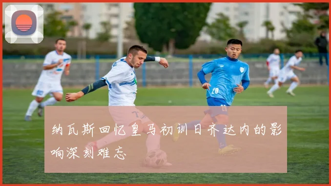 纳瓦斯回忆皇马初训日齐达内的影响深刻难忘