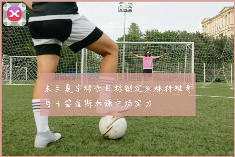米兰夏季转会目标锁定米林科维奇与卡雷查斯加强中场实力