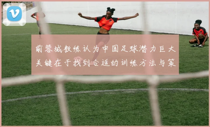 前蓉城教练认为中国足球潜力巨大关键在于找到合适的训练方法与策略