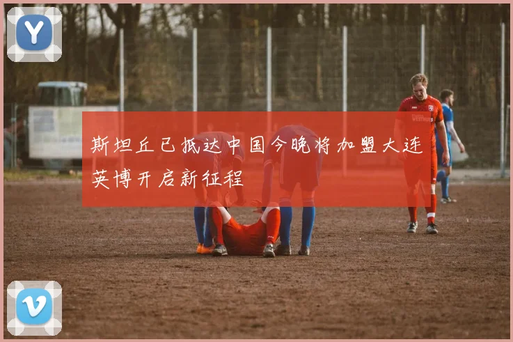 斯坦丘已抵达中国今晚将加盟大连英博开启新征程