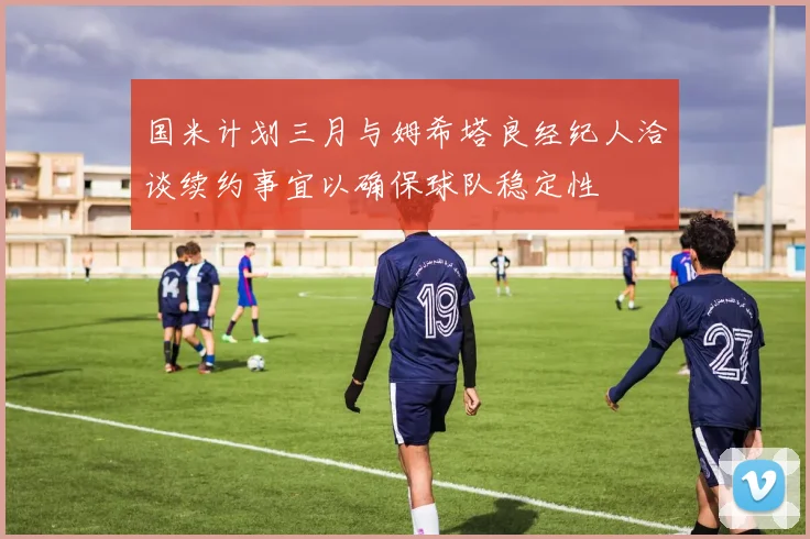 国米计划三月与姆希塔良经纪人洽谈续约事宜以确保球队稳定性