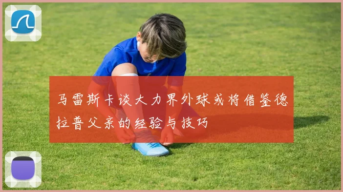 马雷斯卡谈大力界外球或将借鉴德拉普父亲的经验与技巧