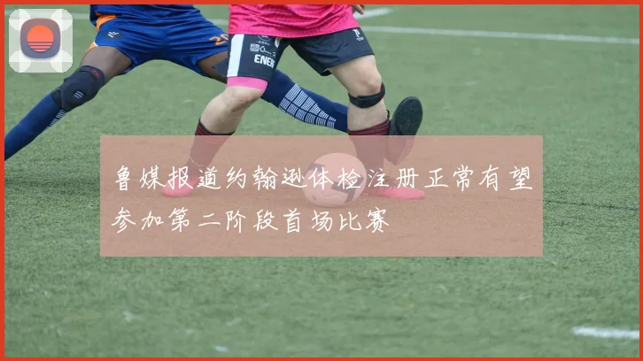 鲁媒报道约翰逊体检注册正常有望参加第二阶段首场比赛