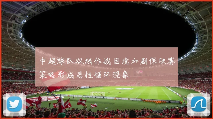 中超球队双线作战困境加剧保联赛策略形成恶性循环现象