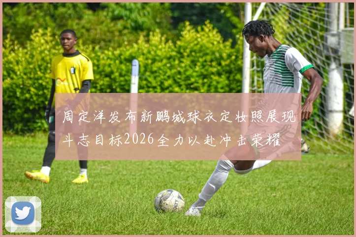 周定洋发布新鹏城球衣定妆照展现斗志目标2026全力以赴冲击荣耀