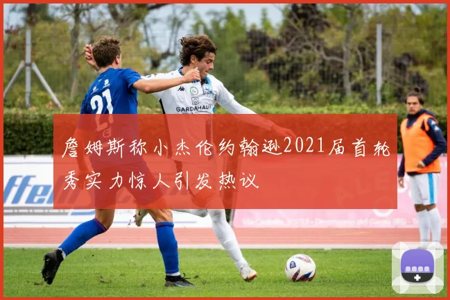 詹姆斯称小杰伦约翰逊2021届首轮秀实力惊人引发热议