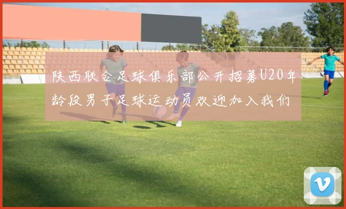 陕西联合足球俱乐部公开招募U20年龄段男子足球运动员欢迎加入我们的团队