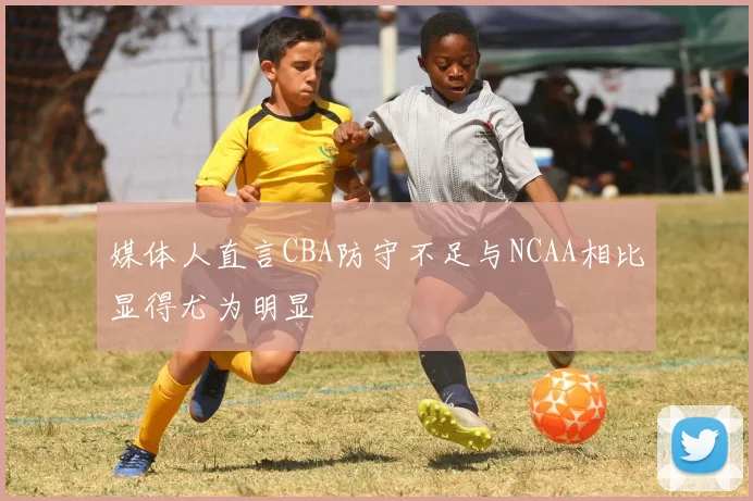 媒体人直言CBA防守不足与NCAA相比显得尤为明显