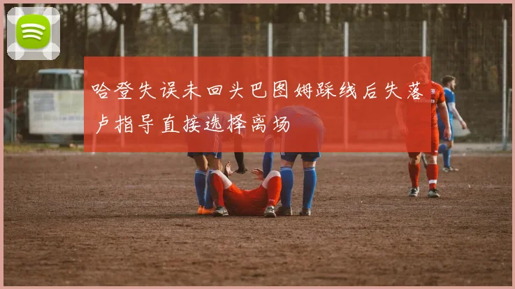 哈登失误未回头巴图姆踩线后失落卢指导直接选择离场