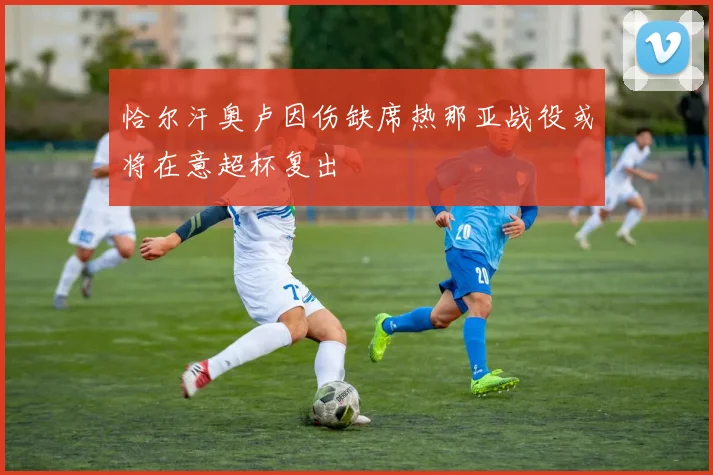 恰尔汗奥卢因伤缺席热那亚战役或将在意超杯复出