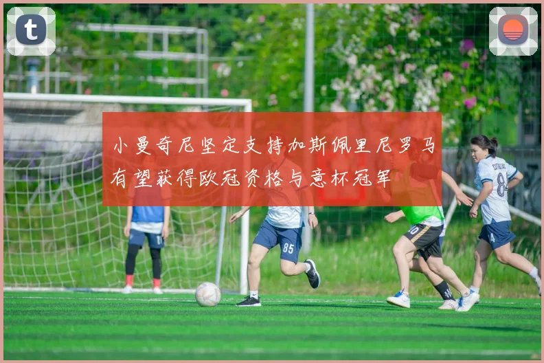 小曼奇尼坚定支持加斯佩里尼罗马有望获得欧冠资格与意杯冠军