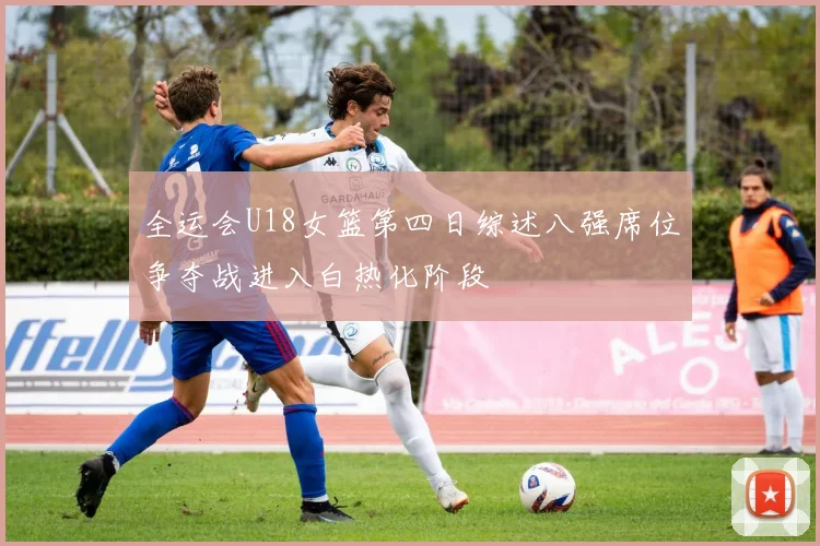 全运会U18女篮第四日综述八强席位争夺战进入白热化阶段