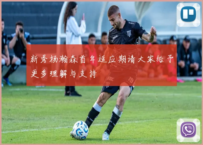 新秀杨瀚森首年适应期请大家给予更多理解与支持