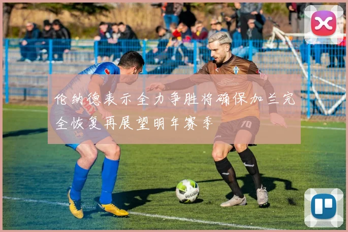 伦纳德表示全力争胜将确保加兰完全恢复再展望明年赛季