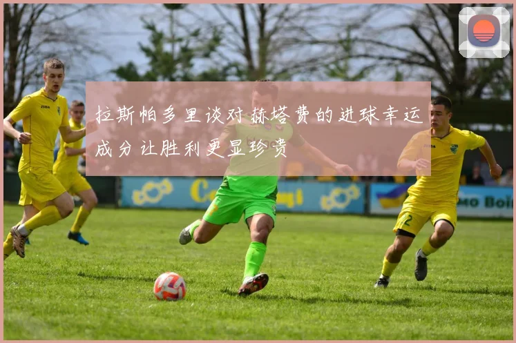 拉斯帕多里谈对赫塔费的进球幸运成分让胜利更显珍贵