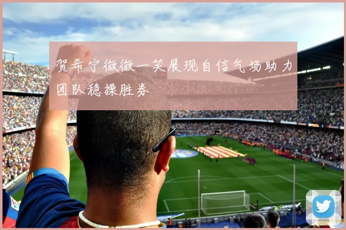 贺希宁微微一笑展现自信气场助力团队稳操胜券