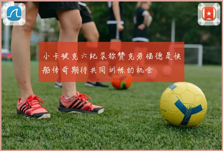 小卡破克六纪录称赞克劳福德是快船传奇期待共同训练的机会