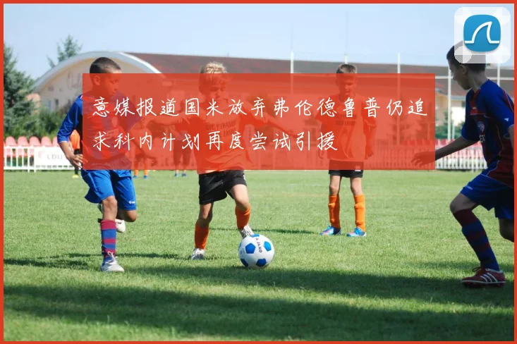 意媒报道国米放弃弗伦德鲁普仍追求科内计划再度尝试引援