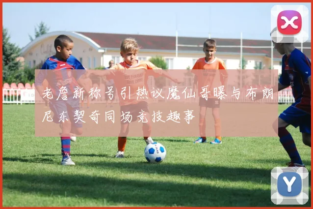 老詹新称号引热议魔仙哥曝与布朗尼东契奇同场竞技趣事
