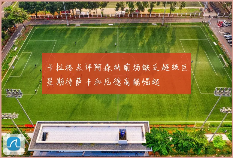 卡拉格点评阿森纳前场缺乏超级巨星期待萨卡和厄德高能崛起