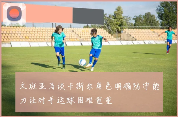 文班亚马谈卡斯尔角色明确防守能力让对手运球困难重重