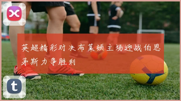 英超精彩对决布莱顿主场迎战伯恩茅斯力争胜利