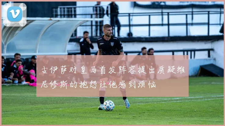 古伊萨对皇马首发阵容提出质疑维尼修斯的抱怨让他感到烦恼