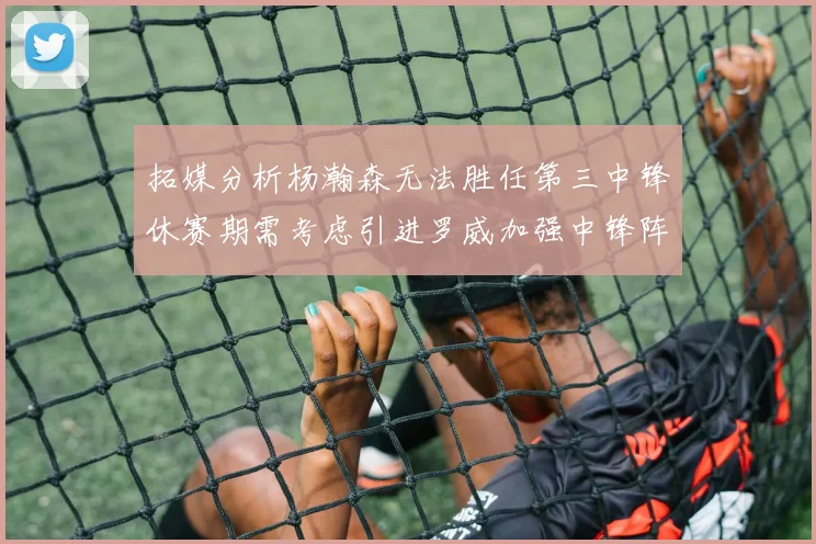 拓媒分析杨瀚森无法胜任第三中锋休赛期需考虑引进罗威加强中锋阵容