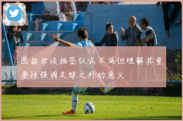 图赫尔谈抽签仪式不满但理解其重要性强调足球之外的意义