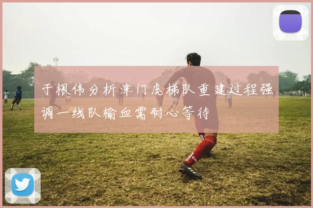 于根伟分析津门虎梯队重建过程强调一线队输血需耐心等待